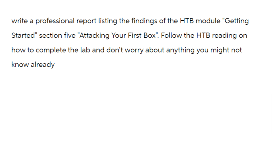 write a professional report listing the findings of the HTB module "Getting
Started" section five "Attacking Your First Box". Follow the HTB reading on
how to complete the lab and don't worry about anything you might not
know already