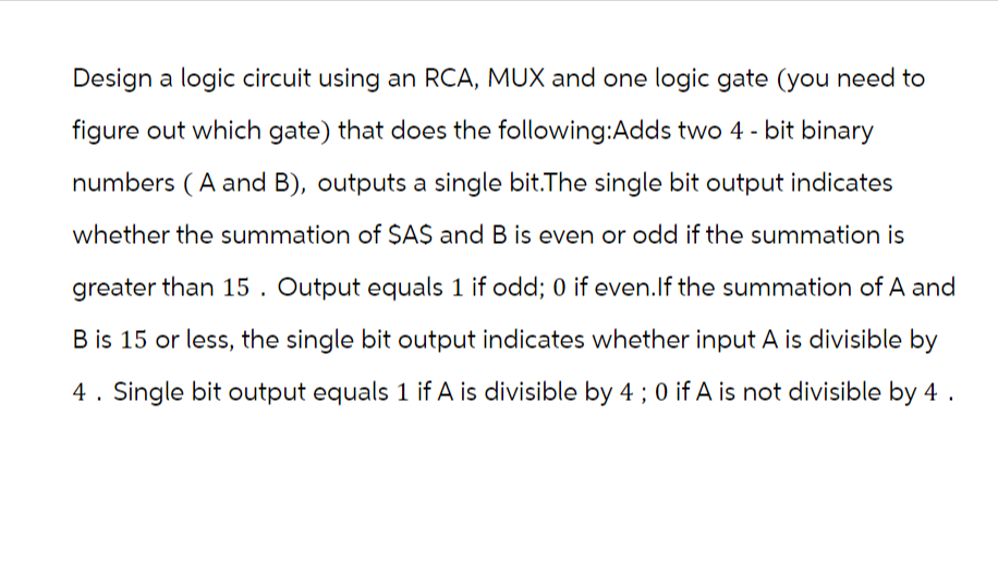 Design a logic circuit using an RCA, MUX and one logic gate (you need to
figure out which gate) that does the following:Adds two 4-bit binary
numbers (A and B), outputs a single bit.The single bit output indicates
whether the summation of $A$ and B is even or odd if the summation is
greater than 15. Output equals 1 if odd; 0 if even. If the summation of A and
B is 15 or less, the single bit output indicates whether input A is divisible by
4. Single bit output equals 1 if A is divisible by 4 ; 0 if A is not divisible by 4