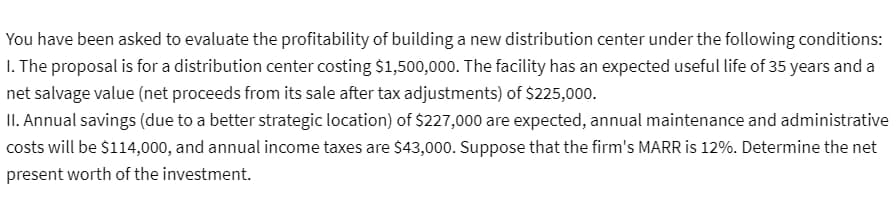 You have been asked to evaluate the profitability of building a new distribution center under the following conditions:
1. The proposal is for a distribution center costing $1,500,000. The facility has an expected useful life of 35 years and a
net salvage value (net proceeds from its sale after tax adjustments) of $225,000.
II. Annual savings (due to a better strategic location) of $227,000 are expected, annual maintenance and administrative
costs will be $114,000, and annual income taxes are $43,000. Suppose that the firm's MARR is 12%. Determine the net
present worth of the investment.