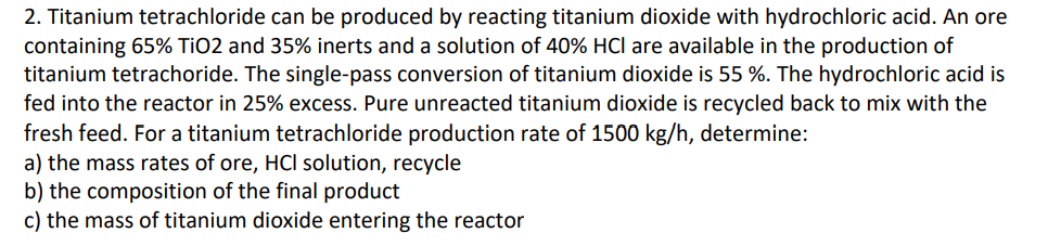 2. Titanium tetrachloride can be produced by reacting titanium dioxide with hydrochloric acid. An ore
containing 65% TiO2 and 35% inerts and a solution of 40% HCI are available in the production of
titanium tetrachoride. The single-pass conversion of titanium dioxide is 55 %. The hydrochloric acid is
fed into the reactor in 25% excess. Pure unreacted titanium dioxide is recycled back to mix with the
fresh feed. For a titanium tetrachloride production rate of 1500 kg/h, determine:
a) the mass rates of ore, HCI solution, recycle
b) the composition of the final product
c) the mass of titanium dioxide entering the reactor