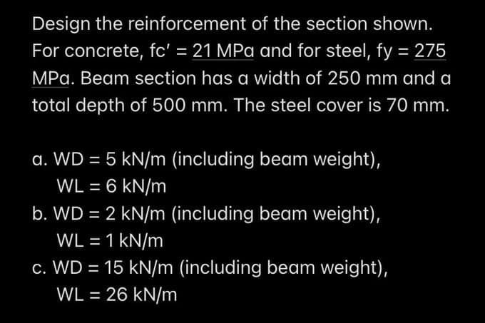 Design the reinforcement of the section shown.
For concrete, fc' = 21 MPa and for steel, fy = 275
MPa. Beam section has a width of 250 mm and a
total depth of 500 mm. The steel cover is 70 mm.
a. WD = 5 kN/m (including beam weight),
WL = 6 kN/m
b. WD = 2 kN/m (including beam weight),
WL = 1 kN/m
c. WD = 15 kN/m (including beam weight),
WL = 26 kN/m