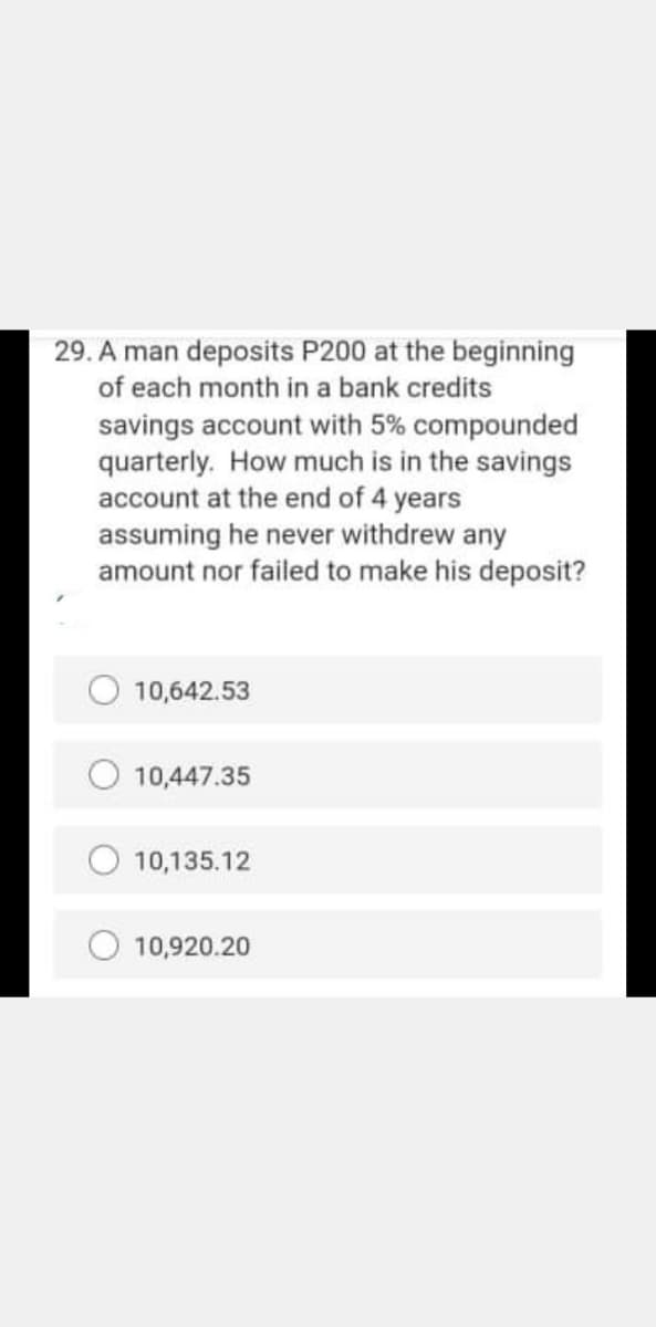 29. A man deposits P200 at the beginning
of each month in a bank credits
savings account with 5% compounded
quarterly. How much is in the savings
account at the end of 4 years
assuming he never withdrew any
amount nor failed to make his deposit?
10,642.53
10,447.35
10,135.12
10,920.20
