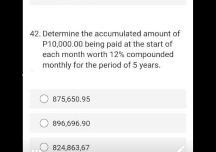 42. Determine the accumulated amount of
P10,000.00 being paid at the start of
each month worth 12% compounded
monthly for the period of 5 years.
875,650.95
896,696.90
824,863,67
