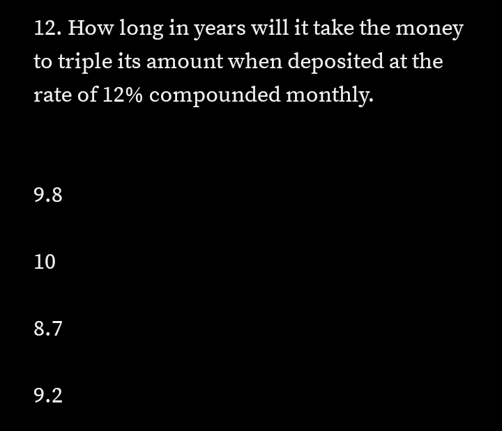 12. How long in years will it take the money
to triple its amount when deposited at the
rate of 12% compounded monthly.
9.8
10
8.7
9.2
