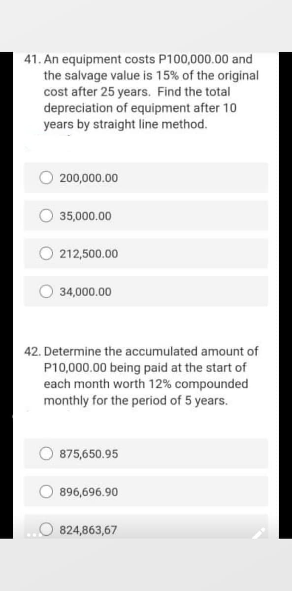 41. An equipment costs P100,000.00 and
the salvage value is 15% of the original
cost after 25 years. Find the total
depreciation of equipment after 10
years by straight line method.
200,000.00
35,000.00
212,500.00
34,000.00
42. Determine the accumulated amount of
P10,000.00 being paid at the start of
each month worth 12% compounded
monthly for the period of 5 years.
875,650.95
896,696.90
824,863,67
