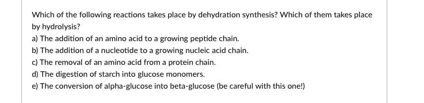 Which of the following reactions takes place by dehydration synthesis? Which of them takes place
by hydrolysis?
a) The addition of an amino acid to a growing peptide chain.
b) The addition of a nucleotide to a growing nucleic acid chain.
c) The removal of an amino acid from a protein chain.
d) The digestion of starch into glucose monomers.
e) The conversion of alpha-glucose into beta-glucose (be careful with this one!)