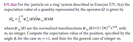 E7C.8(a) For the particle on a ring' system described in Exercise E7C.5(a) the
expectation value of a quantity represented by the operator 2 is given by
where y (0) are the normalized wavefunctions (0)=(1/2M)"" e™, with
m, an integer. Compute the expectation value of the position, specified by the
angle ø, for the case m; = +1, and then for the general case of integer m;.
imo
