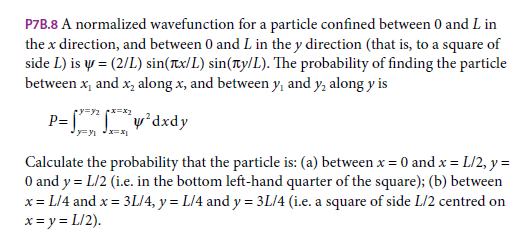 P7B.8 A normalized wavefunction for a particle confined between 0 and L in
the x direction, and between 0 and L in the y direction (that is, to a square of
side L) is y = (2/L) sin(Tx/ L) sin(Ty/L). The probability of finding the particle
between x, and x, along x, and between y, and y, along y is
P= "w°dxdy
Calculate the probability that the particle is: (a) between x = 0 and x = L/2, y =
O and y = L/2 (i.e. in the bottom left-hand quarter of the square); (b) between
x = L/4 and x = 3L/4, y = L/4 and y = 3L/4 (i.e. a square of side L/2 centred on
x = y = L/2).

