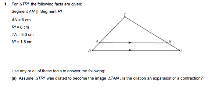 1.
For ATRI the following facts are given:
Segment AN || Segment RI
AN = 6 cm
RI = 8 cm
TA = 3.3 cm
NI = 1.6 cm
Use any or all of these facts to answer the following:
(a) Assume ATRI was dilated to become the image ATAN. Is the dilation an expansion or a contraction?
