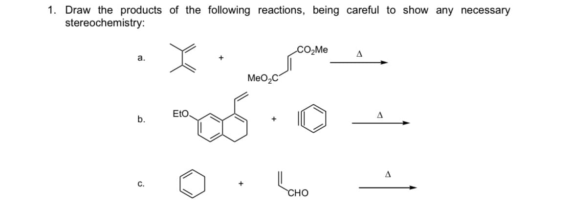 1. Draw the products of the following reactions, being careful to show any necessary
stereochemistry:
CO2ME
а.
MeO2C
EtO
b.
CHO
C.
