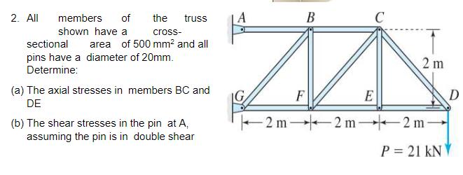 2. All
members
of
the
truss
A
В
C
shown have a
cross-
sectional
area of 500 mm² and all
pins have a diameter of 20mm.
Determine:
2 m
(a) The axial stresses in members BC and
DE
D
F
E
(b) The shear stresses in the pin at A,
assuming the pin is in double shear
- 2 m 2 m- 2 m
P = 21 kNV
