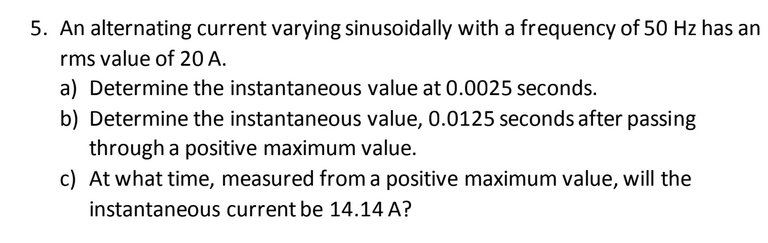 5. An alternating current varying sinusoidally with a frequency of 50 Hz has an
rms value of 20 A.
a) Determine the instantaneous value at 0.0025 seconds.
b) Determine the instantaneous value, 0.0125 seconds after passing
through a positive maximum value.
c) At what time, measured from a positive maximum value, will the
instantaneous current be 14.14 A?
