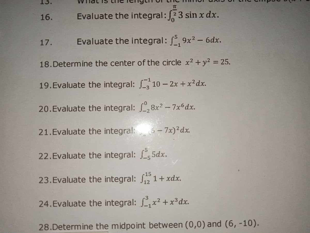 13.
16.
Evaluate the integral:23 sin x dx.
17.
Evaluate the integral: , 9x² - 6dx.
18.Determine the center of the circle x² +y² = 25.
%3D
19.Evaluate the integral: 10 - 2x + x²dx.
20.Evaluate the integral: L,8x? - 7x6dx.
21.Evaluate the integral: 6- 7x)²dx.
22.Evaluate the integral: 5dx.
15
23.Evaluate the integral: S5 1+ xdx.
12
24.Evaluate the integral: f,x² + x³dx.
28.Determine the midpoint between (0,0) and (6, -10).
