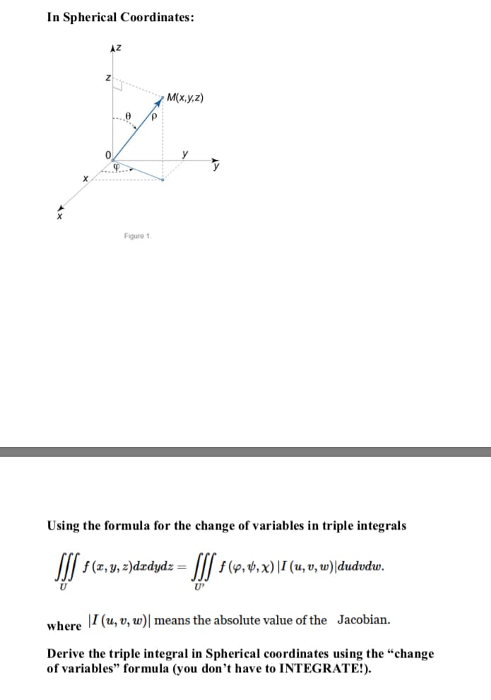 In Spherical Coordinates:
AZ
**...
M(x,y,z)
y
Figure 1.
Using the formula for the change of variables in triple integrals
II| f (x, y, 2)dxdydz= ||| f (4,4,x) |I (u, v, w)|dudvdw.
U'
I (u, v, w)| means the absolute value of the Jacobian.
where
Derive the triple integral in Spherical coordinates using the "change
of variables" formula (you don’t have to INTEGRATE!).
