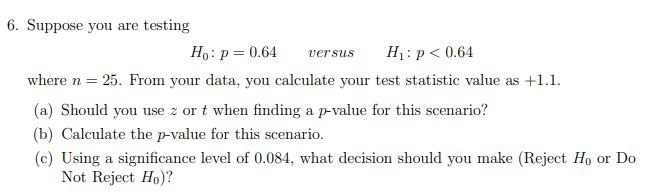 6. Suppose you are testing
Ho: p = 0.64
versus H₁: p < 0.64
where n = 25. From your data, you calculate your test statistic value as +1.1.
(a) Should you use z or t when finding a p-value for this scenario?
(b) Calculate the p-value for this scenario.
(c) Using a significance level of 0.084, what decision should you make (Reject Ho or Do
Not Reject Ho)?