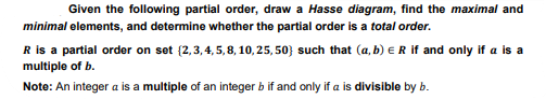Given the following partial order, draw a Hasse diagram, find the maximal and
minimal elements, and determine whether the partial order is a total order.
R is a partial order on set (2,3,4,5,8,10,25,50) such that (a, b) = R if and only if a is a
multiple of b.
Note: An integer a is a multiple of an integer b if and only if a is divisible by b.