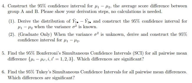 4. Construct the 95% confidence interval for ₁-2, the average score difference between
group A and B. Please show your derivation steps, no calculations is needed.
(1). Derive the distribution of Y₁.-Y2. and construct the 95% confidence interval for
₁-₂ when the variance o2 is known.
(2). (Graduate Only) When the variance o² is unknown, derive and construct the 95%
confidence interval for ₁-2-
5. Find the 95% Bonferroni's Simultaneous Confidence Intervals (SCI) for all pairwise mean
difference {i-, i,i = 1,2,3}. Which differences are significant?
6. Find the 95% Tukey's Simultaneous Confidence Intervals for all pairwise mean differences.
Which differences are significant?