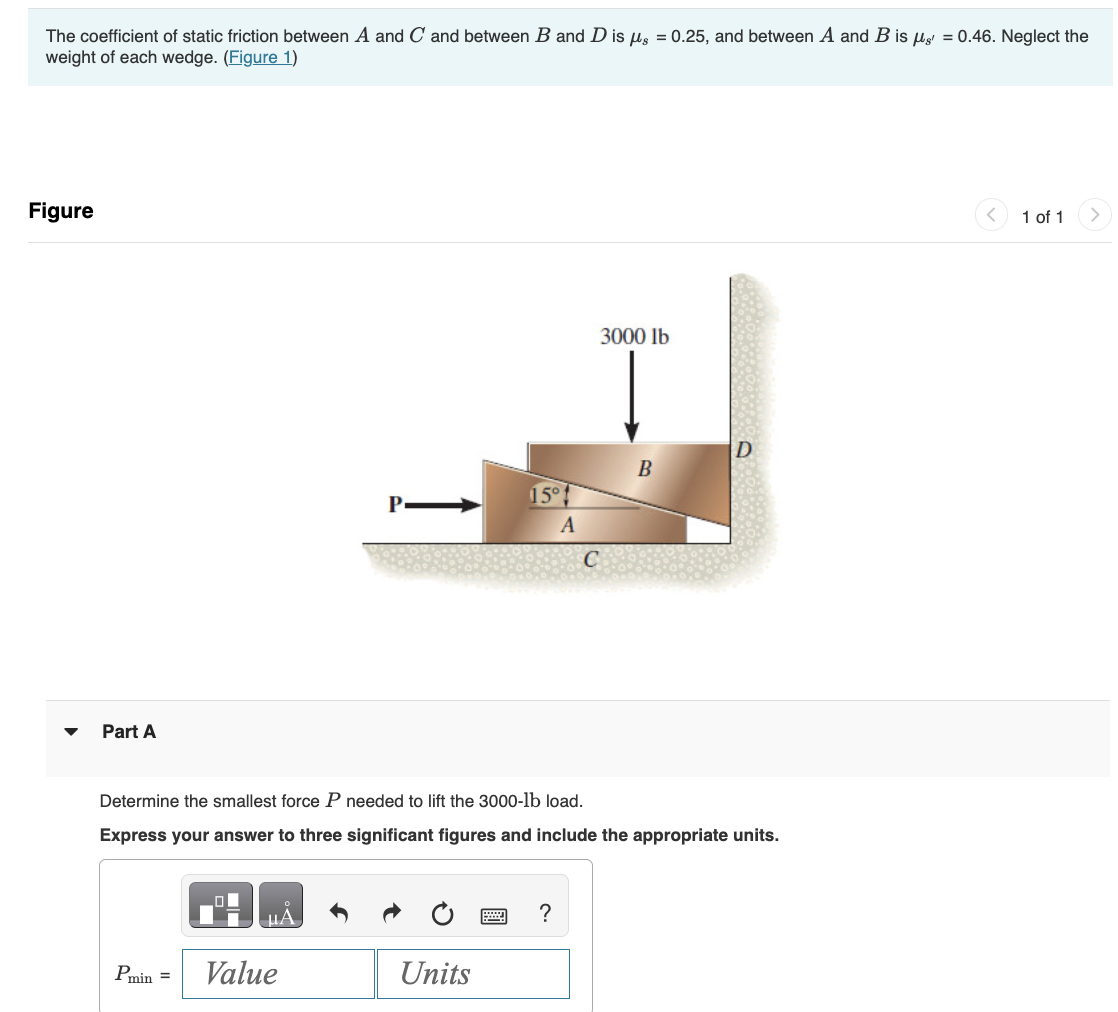 The coefficient of static friction between A and C and between B and D is g = 0.25, and between A and B is g = 0.46. Neglect the
weight of each wedge. (Figure 1)
Figure
Part A
Pmin =
19
Value
15°
Units
Determine the smallest force P needed to lift the 3000-lb load.
Express your answer to three significant figures and include the appropriate units.
A
?
3000 lb
B
D
1 of 1