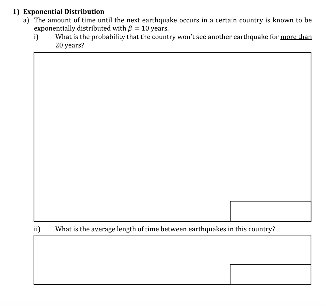 1) Exponential Distribution
a) The amount of time until the next earthquake occurs in a certain country is known to be
= 10 years.
exponentially distributed with
What is the probability that the country won't see another earthquake for more than
20 years?
i)
ii)
What is the average length of time between earthquakes in this country?