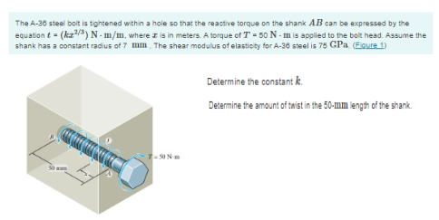 The A-36 steel bolt is tightened within a hole so that the reactive torque on the shank AB can be expressed by the
equation t = (kz²/³) N-m/m, where z is in meters. A torque of T-50 N-m is applied to the bolt head. Assume the
shank has a constant radius of 7 mm. The shear modulus of elasticity for A-36 steel is 75 CPa. (Figure 1)
50
-7-50 Nm
Determine the constant k.
Determine the amount of twist in the 50-mm length of the shank
