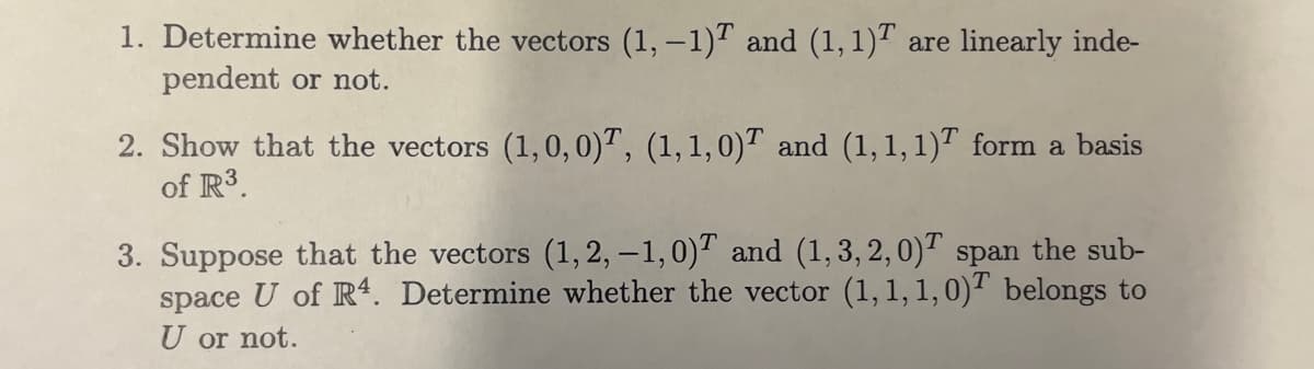 1. Determine whether the vectors (1,-1) and (1, 1)T are linearly inde-
pendent or not.
2. Show that the vectors (1,0,0), (1, 1, 0) and (1,1,1) form a basis
of R³.
3. Suppose that the vectors (1, 2, -1,0) and (1,3,2,0) span the sub-
space U of R4. Determine whether the vector (1, 1, 1, 0) belongs to
U or not.