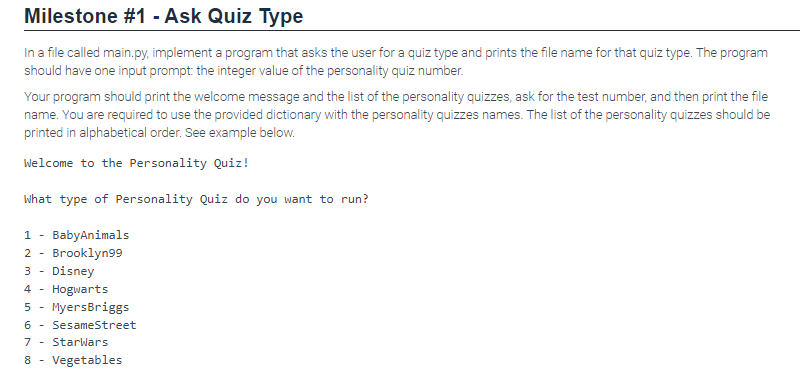 Milestone #1 - Ask Quiz Type
In a file called main.py, implement a program that asks the user for a quiz type and prints the file name for that quiz type. The program
should have one input prompt: the integer value of the personality quiz number.
Your program should print the welcome message and the list of the personality quizzes, ask for the test number, and then print the file
name. You are required to use the provided dictionary with the personality quizzes names. The list of the personality quizzes should be
printed in alphabetical order. See example below.
Welcome to the Personality Quiz!
What type of Personality Quiz do you want to run?
1 BabyAnimals
2 Brooklyn99
3 Disney
4 Hogwarts
5 MyersBriggs
6 Sesame Street
7 - StarWars
8 - Vegetables