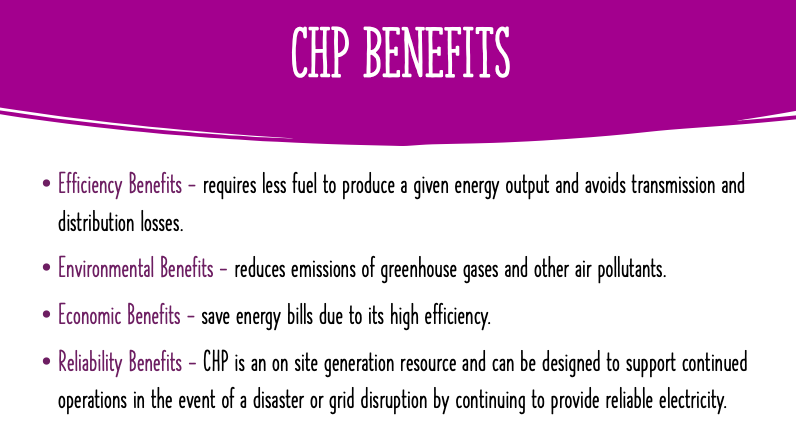 CHP BENEFITS
Efficiency Benefits - requires less fuel to produce a given energy output and avoids transmission and
distribution losses.
• Environmental Benefits - reduces emissions of greenhouse gases and other air pollutants.
• Economic Benefits - save energy bills due to its high efficiency.
• Reliability Benefits - CHP is an on site generation resource and can be designed to support continued
operations in the event of a disaster or grid disruption by continuing to provide reliable electricity.