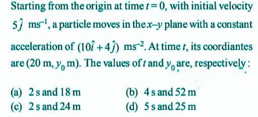 Starting from the origin at time t 0, with initial velocity
5 ms-!, a particle moves in thex-y plane with a constant
acceleration of (10î +4) ms-2. At time t, its coordiantes
are (20 m, y, m). The values of t and y, are, respectively:
(a) 2s and 18 m
(c) 2 s and 24 m
(b) 4s and 52 m
(d) 5 s and 25 m
