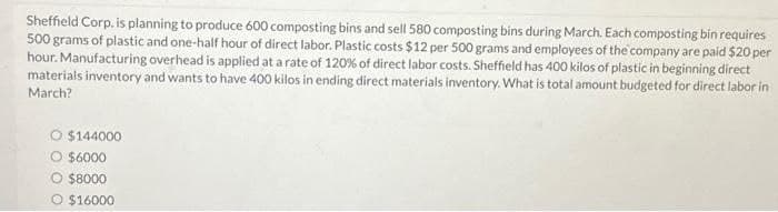 Sheffield Corp. is planning to produce 600 composting bins and sell 580 composting bins during March. Each composting bin requires
500 grams of plastic and one-half hour of direct labor. Plastic costs $12 per 500 grams and employees of the company are paid $20 per
hour. Manufacturing overhead is applied at a rate of 120% of direct labor costs. Sheffield has 400 kilos of plastic in beginning direct
materials inventory and wants to have 400 kilos in ending direct materials inventory. What is total amount budgeted for direct labor in
March?
O $144000
O $6000
$8000
O $16000