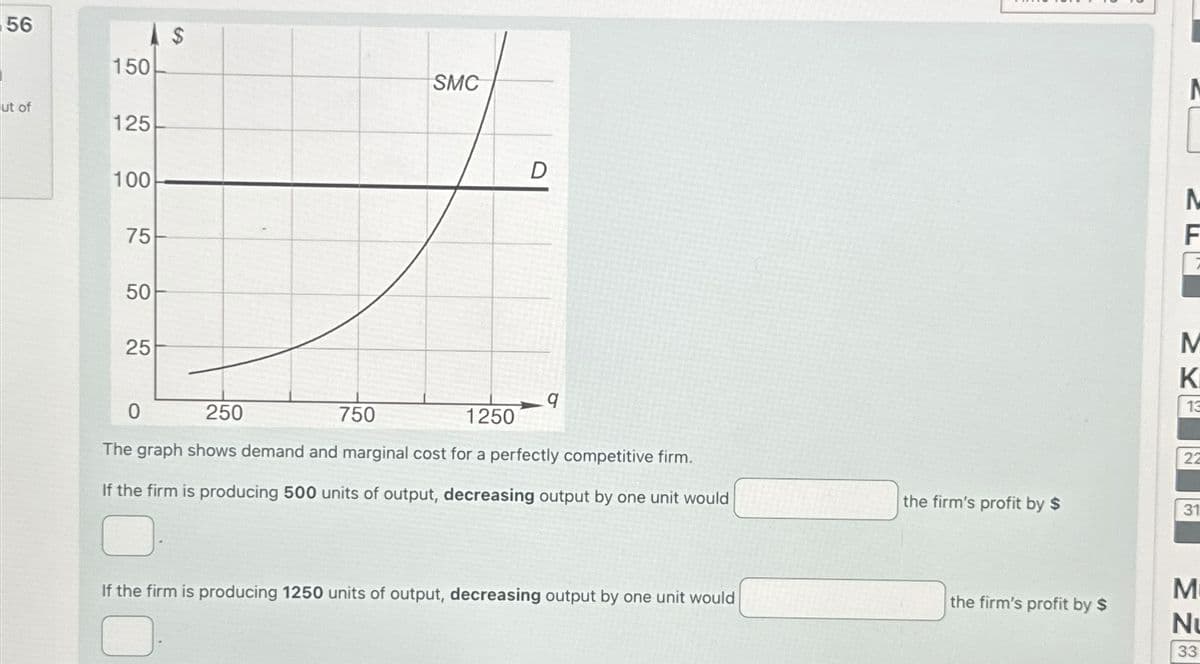 56
ut of
150
125
100
75
50
50
25
$
S9
SMC
D
N
M
K
13
9
0
250
750
1250
22
The graph shows demand and marginal cost for a perfectly competitive firm.
If the firm is producing 500 units of output, decreasing output by one unit would
the firm's profit by $
31
If the firm is producing 1250 units of output, decreasing output by one unit would
the firm's profit by $
M
N
MN
33