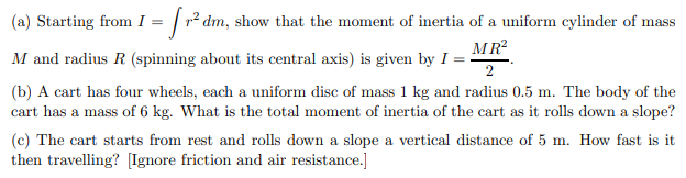 (a) Starting from I = [r² dm, show that the moment of inertia of a uniform cylinder of mass
M and radius R (spinning about its central axis) is given by I =
MR²
2
(b) A cart has four wheels, each a uniform disc of mass 1 kg and radius 0.5 m. The body of the
cart has a mass of 6 kg. What is the total moment of inertia of the cart as it rolls down a slope?
(c) The cart starts from rest and rolls down a slope a vertical distance of 5 m. How fast is it
then travelling? [Ignore friction and air resistance.]