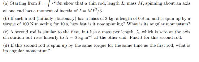 (a) Starting from I = r² dm show that a thin rod, length L, mass M, spinning about an axis
at one end has a moment of inertia of I = ML²/3.
(b) If such a rod (initially stationary) has a mass of 3 kg, a length of 0.8 m, and is spun up by a
torque of 100 N m acting for 10 s, how fast is it now spinning? What is its angular momentum?
(c) A second rod is similar to the first, but has a mass per length, A, which is zero at the axis
of rotation but rises linearly to λ = 6 kg m-¹ at the other end. Find I for this second rod.
(d) If this second rod is spun up by the same torque for the same time as the first rod, what is
its angular momentum?