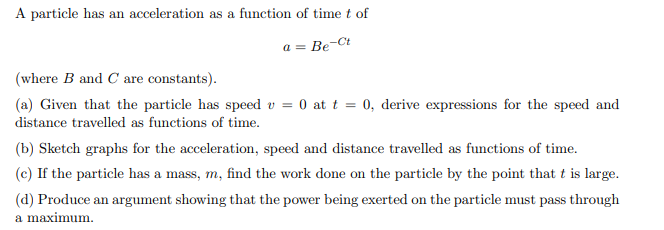 A particle has an acceleration as a function of time t of
a = Be-Ct
(where B and C are constants).
(a) Given that the particle has speed v = 0 at t = 0, derive expressions for the speed and
distance travelled as functions of time.
(b) Sketch graphs for the acceleration, speed and distance travelled as functions of time.
(c) If the particle has a mass, m, find the work done on the particle by the point that t is large.
(d) Produce an argument showing that the power being exerted on the particle must pass through
a maximum.