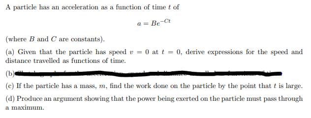 A particle has an acceleration as a function of time t of
a = Be-Ct
(where B and C are constants).
(a) Given that the particle has speed v = 0 at t = 0, derive expressions for the speed and
distance travelled as functions of time.
(b)
(c) If the particle has a mass, m. find the work done on the particle by the point that t is large.
(d) Produce an argument showing that the power being exerted on the particle must pass through
a maximum.