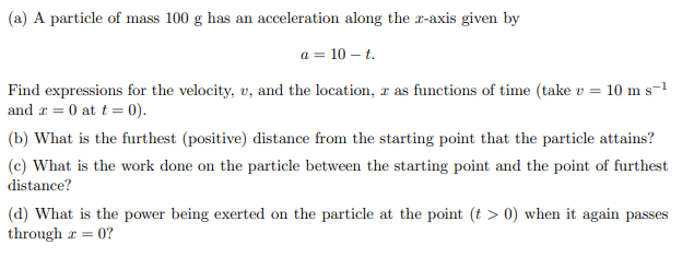 (a) A particle of mass 100 g has an acceleration along the 2-axis given by
a = 10 - t.
Find expressions for the velocity, v, and the location, r as functions of time (take v = 10 m s-¹
and = 0 at t = 0).
(b) What is the furthest (positive) distance from the starting point that the particle attains?
(e) What is the work done on the particle between the starting point and the point of furthest
distance?
(d) What is the power being exerted on the particle at the point (t > 0) when it again passes
through x = 0?