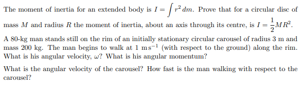 The moment of inertia for an extended body is I = [r² dm. Prove that for a circular disc of
mass M and radius R the moment of inertia, about an axis through its centre, is I = MR².
A 80-kg man stands still on the rim of an initially stationary circular carousel of radius 3 m and
mass 200 kg. The man begins to walk at 1 ms-1 (with respect to the ground) along the rim.
What is his angular velocity, w? What is his angular momentum?
What is the angular velocity of the carousel? How fast is the man walking with respect to the
carousel?
