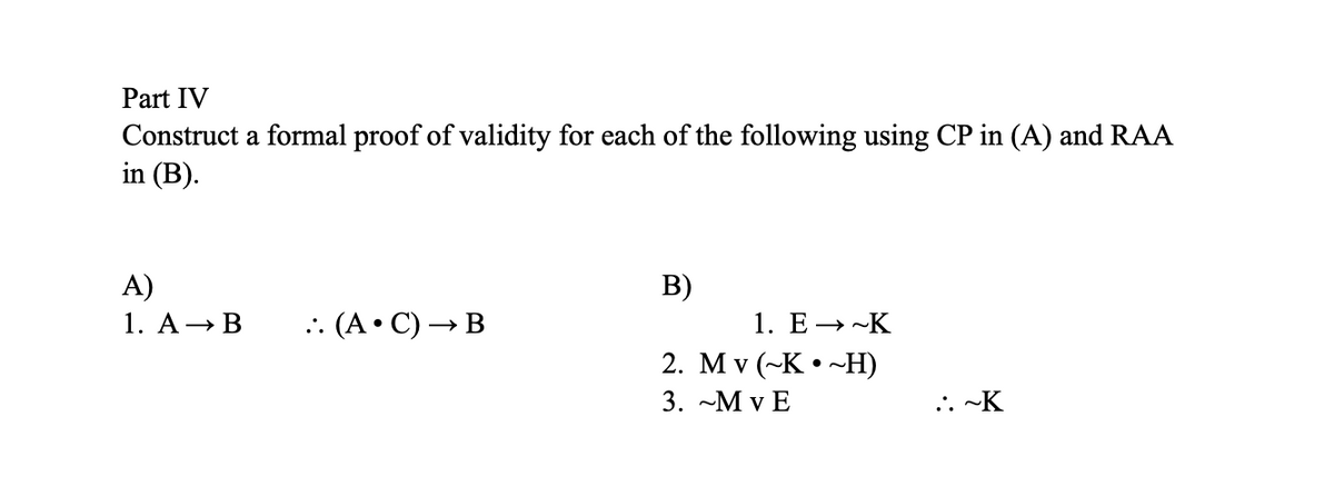 Part IV
Construct a formal proof of validity for each of the following using CP in (A) and RAA
in (B).
A)
1. A → B
.. (A.C) → B
B)
1. E→~K
2. Mv (~K~H)
3. ~Mv E
::~K