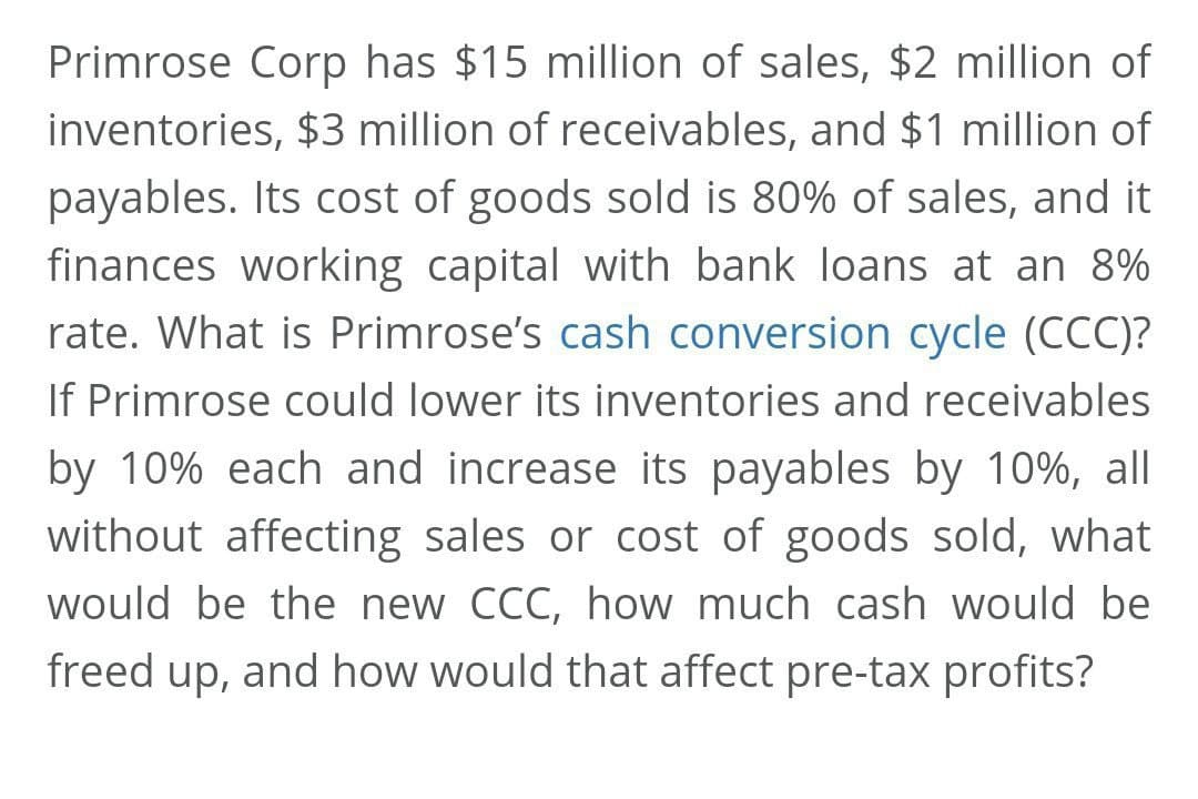 Primrose Corp has $15 million of sales, $2 million of
inventories, $3 million of receivables, and $1 million of
payables. Its cost of goods sold is 80% of sales, and it
finances working capital with bank loans at an 8%
rate. What is Primrose's cash conversion cycle (CCC)?
If Primrose could lower its inventories and receivables
by 10% each and increase its payables by 10%, all
without affecting sales or cost of goods sold, what
would be the new CCC, how much cash would be
freed up, and how would that affect pre-tax profits?
