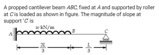 A propped cantilever beam ABC, fixed at A and supported by roller
at C is loaded as shown in figure. The magnitude of slope at
support 'C' is
A
w kN/m
pm
–