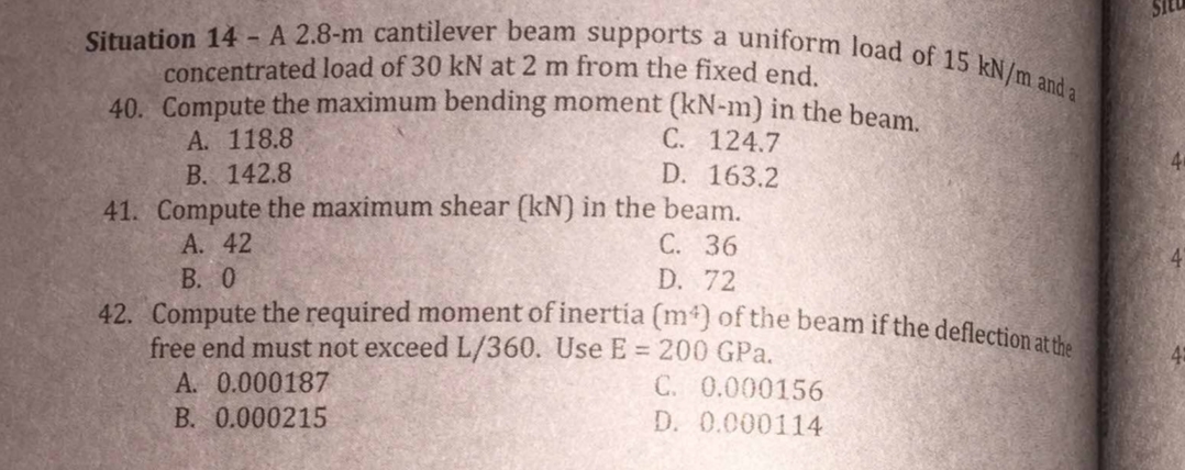 Situation 14 - A 2.8-m cantilever beam supports a uniform load of 15 kN/m and a
concentrated load of 30 kN at 2 m from the fixed end.
40. Compute the maximum bending moment (kN-m) in the beam.
A. 118.8
B. 142.8
41. Compute the maximum shear (kN) in the beam.
A. 42
B. 0
C. 124.7
D. 163.2
C. 36
D. 72
42. Compute the required moment of inertia (m²) of the beam if the deflection at the
free end must not exceed L/360. Use E = 200 GPa.
A. 0.000187
B. 0.000215
C. 0.000156
D. 0.000114