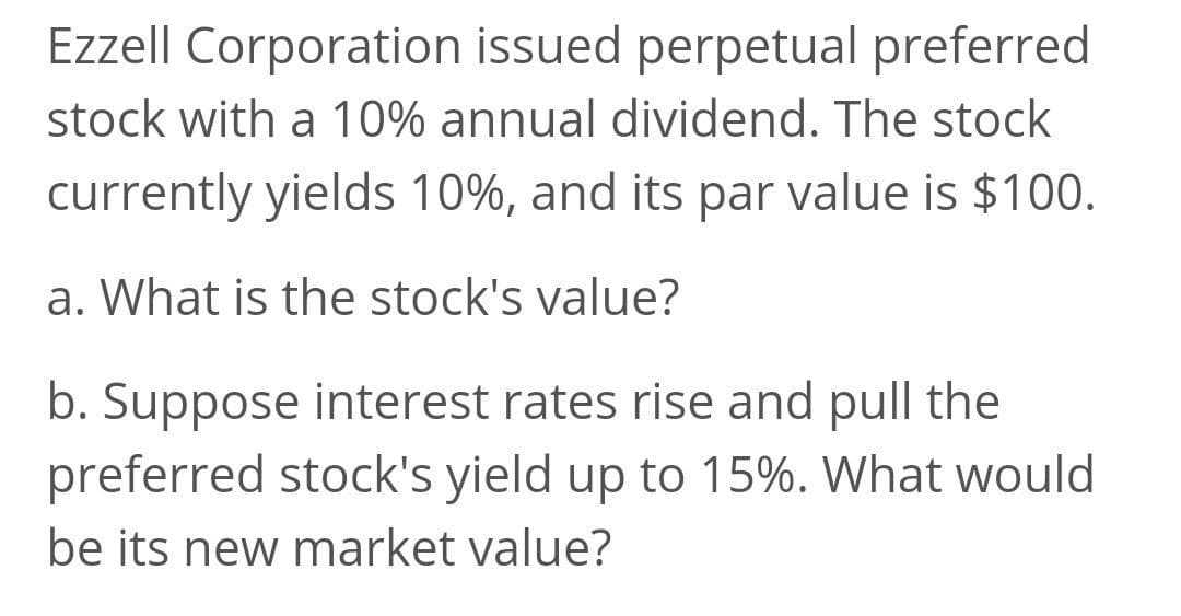 Ezzell Corporation issued perpetual preferred
stock with a 10% annual dividend. The stock
currently yields 10%, and its par value is $100.
a. What is the stock's value?
b. Suppose interest rates rise and pull the
preferred stock's yield up to 15%. What would
be its new market value?
