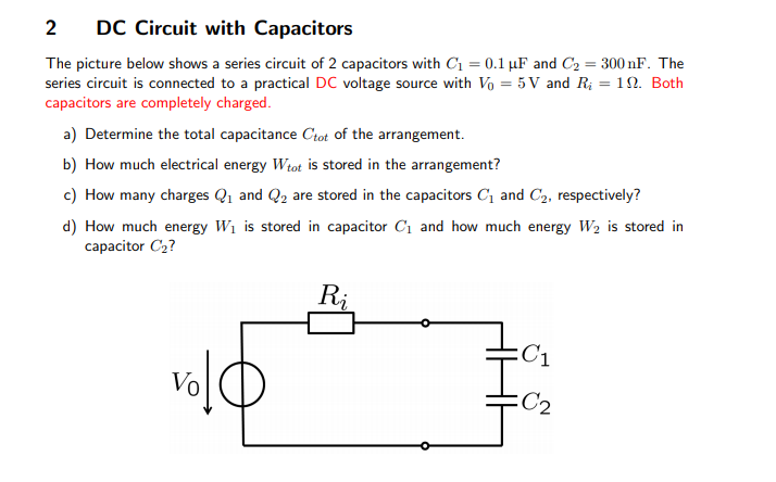 2
DC Circuit with Capacitors
The picture below shows a series circuit of 2 capacitors with C1 = 0.1 µF and C2 = 300 nF. The
series circuit is connected to a practical DC voltage source with Vo = 5 V and R; = 12. Both
capacitors are completely charged.
a) Determine the total capacitance Ctot of the arrangement.
b) How much electrical energy Wtot is stored in the arrangement?
c) How many charges Q1 and Q2 are stored in the capacitors C and C2, respectively?
d) How much energy W1 is stored in capacitor C1 and how much energy W2 is stored in
capacitor C2?
Ri
:C1
:C2
