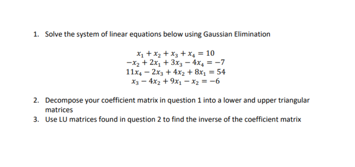 1. Solve the system of linear equations below using Gaussian Elimination
X1 + x2 + x3 + X4 = 10
—х2 + 2х, + 3х; — 4x, 3 —7
= 54
11x4 — 2хз + 4х2 + 8х1
Хз — 4x2 + 9х, — х2 %3D —6
2. Decompose your coefficient matrix in question 1 into a lower and upper triangular
matrices
3. Use LU matrices found in question 2 to find the inverse of the coefficient matrix
