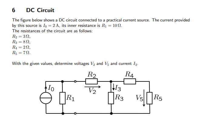 DC Circuit
The figure below shows a DC circuit connected to a practical current source. The current provided
by this source is Io = 2 A, its inner resistance is R1 = 10N.
The resistances of the circuit are as follows:
R2 = 32,
R3 = 82,
R4 = 22,
Rz = 72.
With the given values, determine voltages V2 and V, and current I3.
R2
R4
Io
V2
13
R3 Vs
R1
R5
