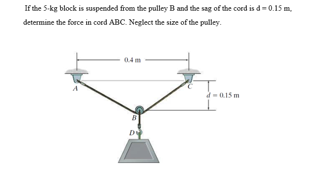 If the 5-kg block is suspended from the pulley B and the sag of the cord is d = 0.15 m,
determine the force in cord ABC. Neglect the size of the pulley.
0.4 m
A
d = 0.15 m
De
