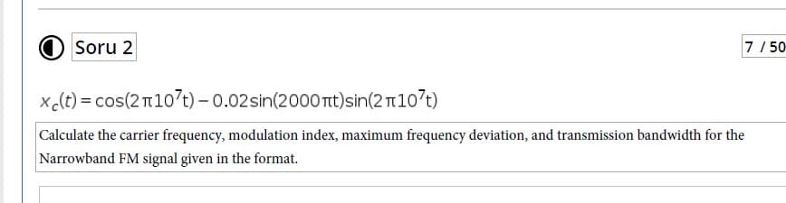 O Soru 2
7/ 50
x c(t) = cos(2 107t) – 0.02sin(2000 nt)sin(2 n107t)
Calculate the carrier frequency, modulation index, maximum frequency deviation, and transmission bandwidth for the
Narrowband FM signal given in the format.
