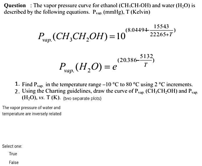 Question: The vapor pressure curve for ethanol (CH-CH₂OH) and water (H₂O) is
described by the following equations. Pvap. (mmHg), T (Kelvin)
Pvap.(CH₂CH₂OH)=10`
The vapor pressure of water and
temperature are inversely related
(8.04494
Select one:
True
False
15543
22265+T
Pvap. (H₂O) = e
1. Find Pvap, in the temperature range -10 °C to 80 °C using 2 °C increments.
2. Using the Charting guidelines, draw the curve of Pvap. (CH3CH₂OH) and Pvap.
(H₂O), vs. T (K). (two separate plots)
(20.386-5132
T