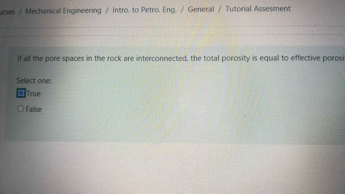 urses/ Mechanical Engineering / Intro. to Petro. Eng. / General / Tutorial Assesment
If all the pore spaces in the rock are interconnected, the total porosity is equal to effective porosi
Select one:
OTrue
O False

