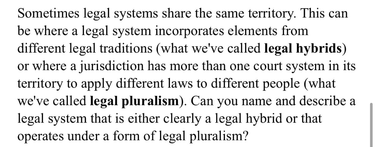 Sometimes legal systems share the same territory. This can
be where a legal system incorporates elements from
different legal traditions (what we've called legal hybrids)
or where a jurisdiction has more than one court system in its
territory to apply different laws to different people (what
we've called legal pluralism). Can you name and describe a
legal system that is either clearly a legal hybrid or that
operates under a form of legal pluralism?