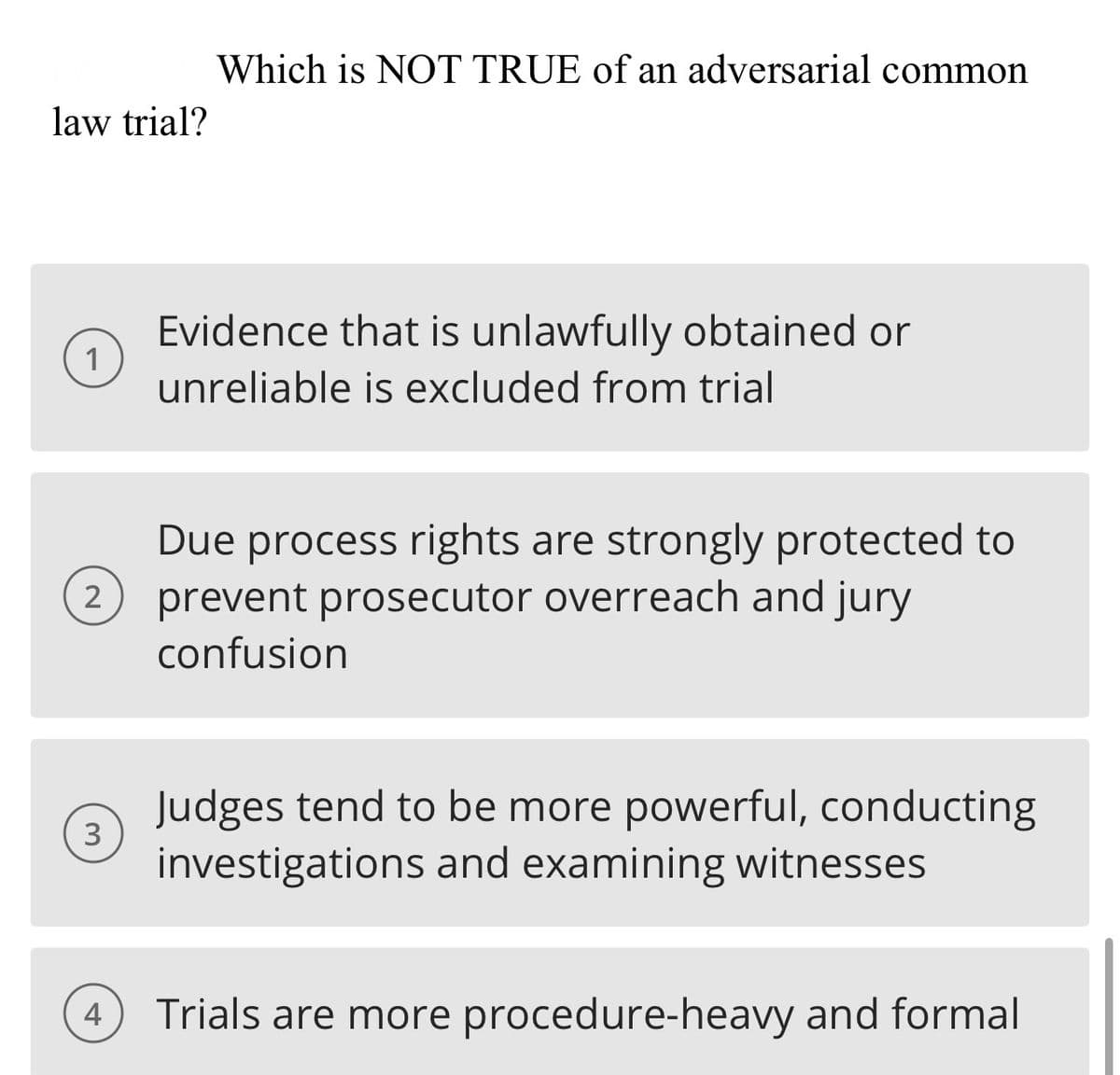 law trial?
1
2
3
4
Which is NOT TRUE of an adversarial common
Evidence that is unlawfully obtained or
unreliable is excluded from trial
Due process rights are strongly protected to
prevent prosecutor overreach and jury
confusion
Judges tend to be more powerful, conducting
investigations and examining witnesses
Trials are more procedure-heavy and formal
